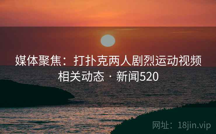 媒体聚焦：打扑克两人剧烈运动视频相关动态 · 新闻520