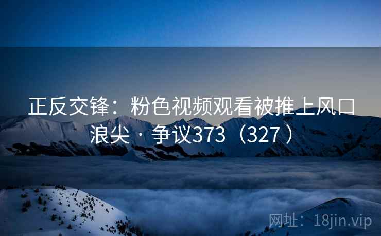 正反交锋：粉色视频观看被推上风口浪尖 · 争议373（327 ）