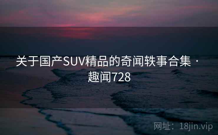关于国产SUV精品的奇闻轶事合集 · 趣闻728 第2张 关于国产SUV精品的奇闻轶事合集 · 趣闻728 第2张