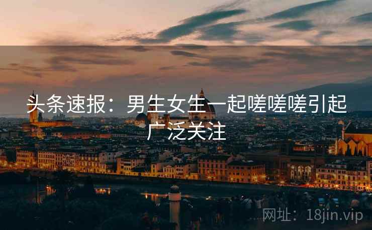 头条速报：男生女生一起嗟嗟嗟引起广泛关注