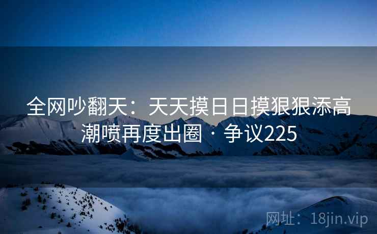 全网吵翻天：天天摸日日摸狠狠添高潮喷再度出圈 · 争议225