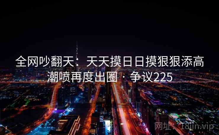 全网吵翻天：天天摸日日摸狠狠添高潮喷再度出圈 · 争议225