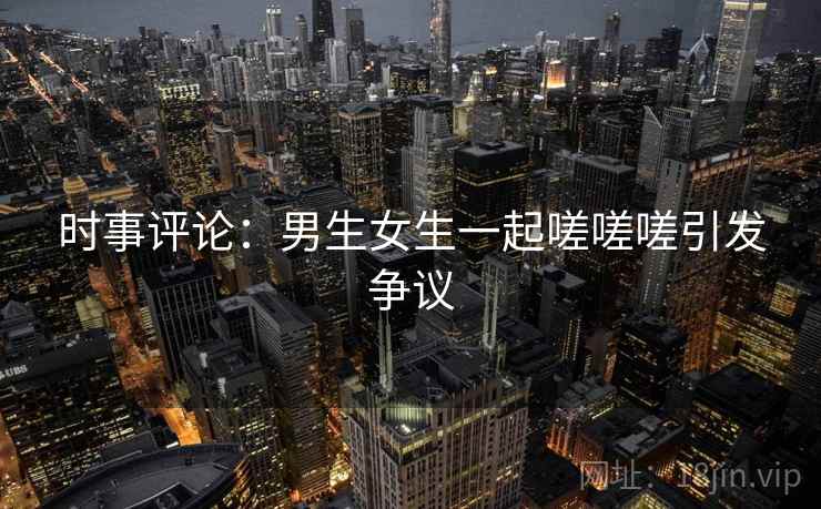 时事评论：男生女生一起嗟嗟嗟引发争议  第1张