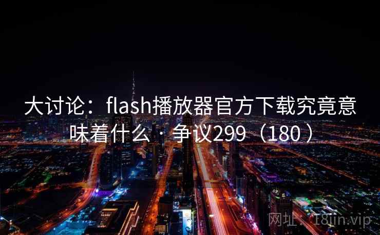 大讨论：flash播放器官方下载究竟意味着什么 · 争议299（180 ）