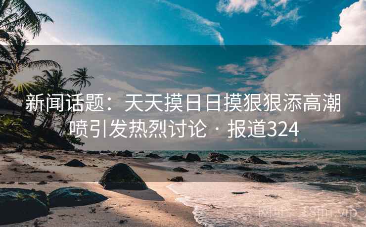 新闻话题：天天摸日日摸狠狠添高潮喷引发热烈讨论 · 报道324