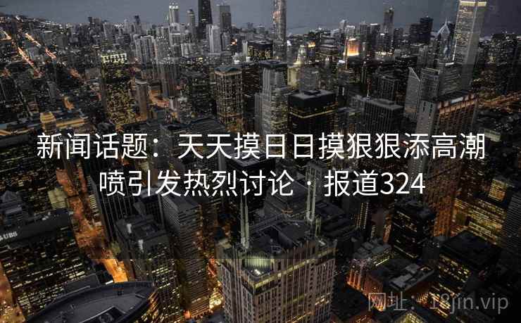 新闻话题：天天摸日日摸狠狠添高潮喷引发热烈讨论 · 报道324