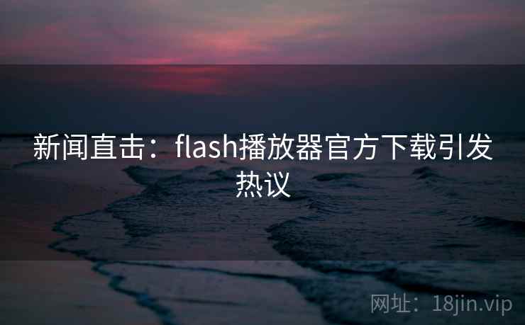 新闻直击：flash播放器官方下载引发热议