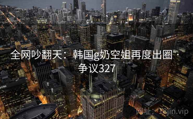 全网吵翻天:韩国g奶空姐再度出圈 · 争议327