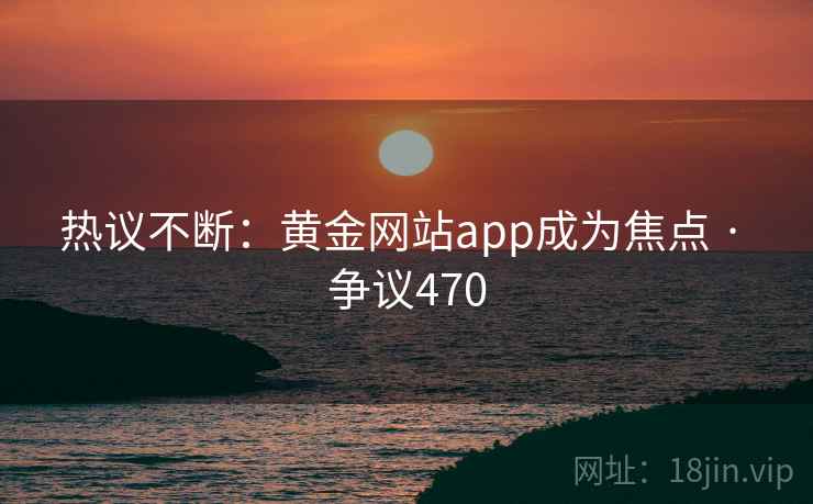 热议不断：黄金网站app成为焦点 · 争议470
