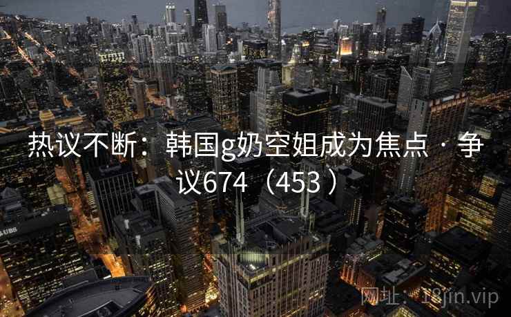 热议不断:韩国g奶空姐成为焦点 · 争议674(453 )
